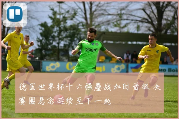 德国世界杯十六强鏖战加时晋级 决赛圈悬念延续至下一轮