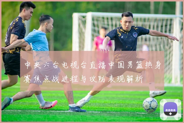 中央六台电视台直播中国男篮热身赛焦点战进程与攻防表现解析