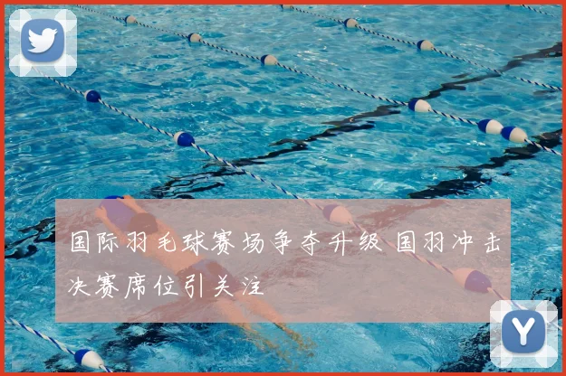 国际羽毛球赛场争夺升级 国羽冲击决赛席位引关注
