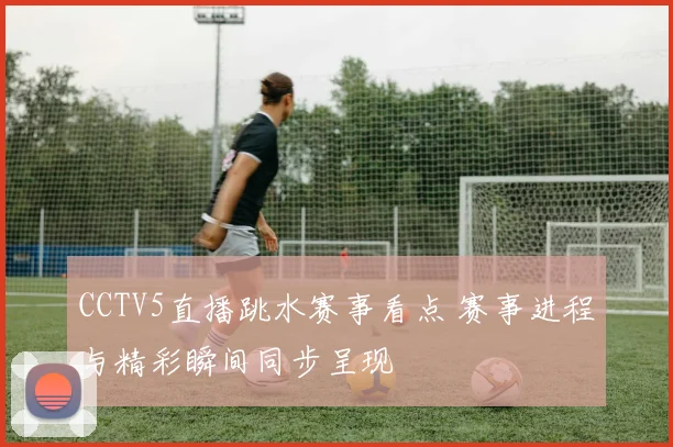CCTV5直播跳水赛事看点 赛事进程与精彩瞬间同步呈现