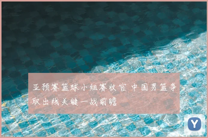 亚预赛篮球小组赛收官 中国男篮争取出线关键一战前瞻