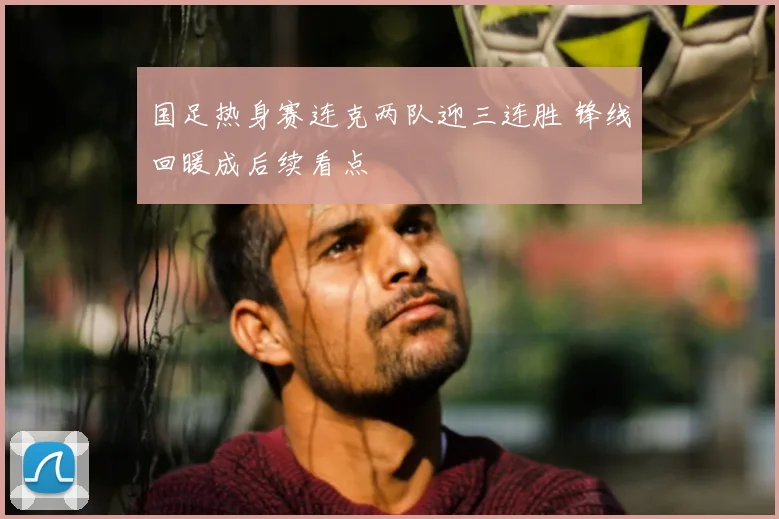 国足热身赛连克两队迎三连胜 锋线回暖成后续看点