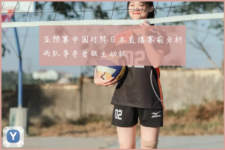 亚预赛中国对阵日本直播赛前分析两队争夺晋级主动权