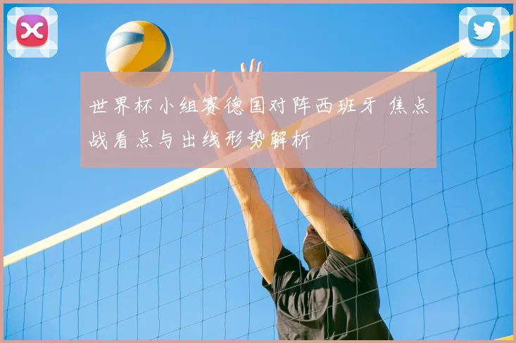 世界杯小组赛德国对阵西班牙 焦点战看点与出线形势解析